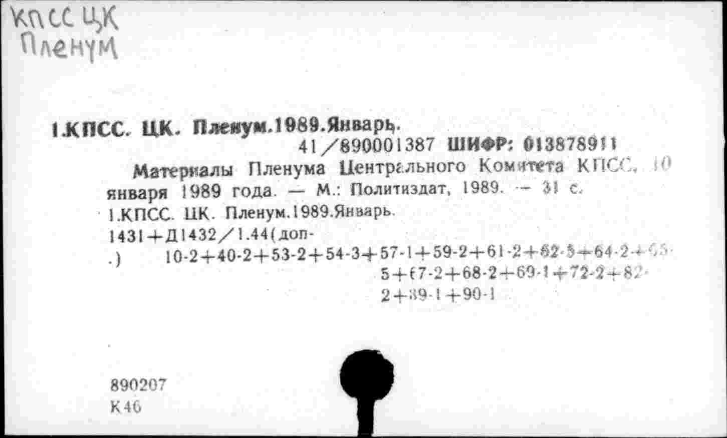 ﻿тси>К Ол^н^
1.КПСС. ЦК. Пленум. 1989.Январь.
41/890001387 ШИФР; 013878911
Материалы Пленума Центрального Комитета КПСС. 10 января 1989 года. — М.: Политиздат, 1989. — 31 с.
1.КПСС. НК. Пленум. 1989.Январь
1431+Д1432/1.44(доп-
)	10-2+40-2 + 53-2 + 54-3+57-1 + 59-2 + 61-2+62-5—64-2-н
5+17-2+68-2+69-1 + 72-2-8.’ 2+89-1+90-1
890207
К 46